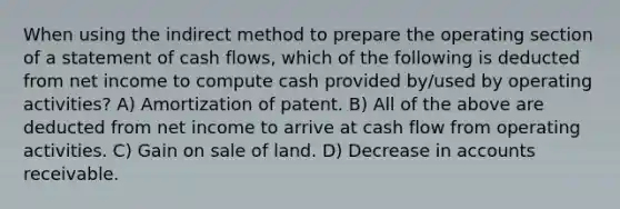 When using the indirect method to prepare the operating section of a statement of cash flows, which of the following is deducted from net income to compute cash provided by/used by operating activities? A) Amortization of patent. B) All of the above are deducted from net income to arrive at cash flow from operating activities. C) Gain on sale of land. D) Decrease in accounts receivable.