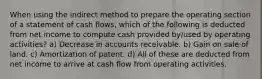 When using the indirect method to prepare the operating section of a statement of cash flows, which of the following is deducted from net income to compute cash provided by/used by operating activities? a) Decrease in accounts receivable. b) Gain on sale of land. c) Amortization of patent. d) All of these are deducted from net income to arrive at cash flow from operating activities.