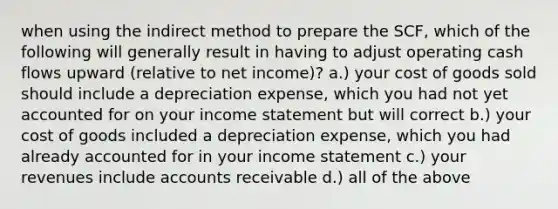 when using the indirect method to prepare the SCF, which of the following will generally result in having to adjust operating cash flows upward (relative to net income)? a.) your cost of goods sold should include a depreciation expense, which you had not yet accounted for on your income statement but will correct b.) your cost of goods included a depreciation expense, which you had already accounted for in your income statement c.) your revenues include accounts receivable d.) all of the above