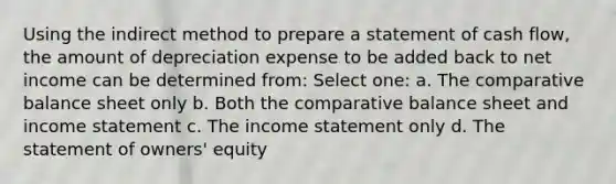 Using the indirect method to prepare a statement of cash flow, the amount of depreciation expense to be added back to net income can be determined from: Select one: a. The comparative balance sheet only b. Both the comparative balance sheet and income statement c. The income statement only d. The statement of owners' equity