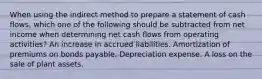 When using the indirect method to prepare a statement of cash flows, which one of the following should be subtracted from net income when determining net cash flows from operating activities? An increase in accrued liabilities. Amortization of premiums on bonds payable. Depreciation expense. A loss on the sale of plant assets.