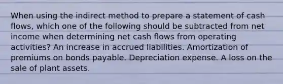 When using the indirect method to prepare a statement of cash flows, which one of the following should be subtracted from net income when determining net cash flows from operating activities? An increase in accrued liabilities. Amortization of premiums on bonds payable. Depreciation expense. A loss on the sale of plant assets.