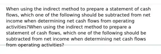 When using the indirect method to prepare a statement of cash flows, which one of the following should be subtracted from net income when determining net cash flows from operating activities?When using the indirect method to prepare a statement of cash flows, which one of the following should be subtracted from net income when determining net cash flows from operating activities?