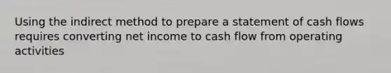 Using the indirect method to prepare a statement of cash flows requires converting net income to cash flow from operating activities