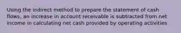 Using the indirect method to prepare the statement of cash flows, an increase in account receivable is subtracted from net income in calculating net cash provided by operating activities