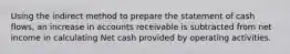 Using the indirect method to prepare the statement of cash​ flows, an increase in accounts receivable is subtracted from net income in calculating Net cash provided by operating activities.