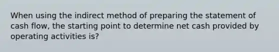 When using the indirect method of preparing the statement of cash flow, the starting point to determine net cash provided by operating activities is?