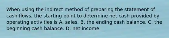 When using the indirect method of preparing the statement of cash​ flows, the starting point to determine net cash provided by operating activities is A. sales. B. the ending cash balance. C. the beginning cash balance. D. net income.