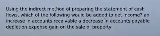 Using the indirect method of <a href='https://www.questionai.com/knowledge/kV7zn0WT6E-preparing-the-statement' class='anchor-knowledge'>preparing the statement</a> of cash flows, which of the following would be added to net income? an increase in accounts receivable a decrease in <a href='https://www.questionai.com/knowledge/kWc3IVgYEK-accounts-payable' class='anchor-knowledge'>accounts payable</a> depletion expense gain on the sale of property