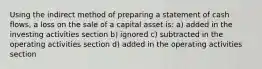 Using the indirect method of preparing a statement of cash flows, a loss on the sale of a capital asset is: a) added in the investing activities section b) ignored c) subtracted in the operating activities section d) added in the operating activities section