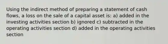 Using the indirect method of preparing a statement of cash flows, a loss on the sale of a capital asset is: a) added in the investing activities section b) ignored c) subtracted in the operating activities section d) added in the operating activities section