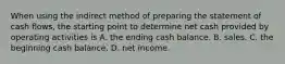 When using the indirect method of preparing the statement of cash​ flows, the starting point to determine net cash provided by operating activities is A. the ending cash balance. B. sales. C. the beginning cash balance. D. net income.