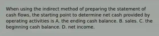 When using the indirect method of preparing the statement of cash​ flows, the starting point to determine net cash provided by operating activities is A. the ending cash balance. B. sales. C. the beginning cash balance. D. net income.