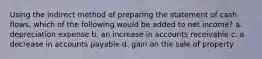 Using the indirect method of preparing the statement of cash flows, which of the following would be added to net income? a. depreciation expense b. an increase in accounts receivable c. a decrease in accounts payable d. gain on the sale of property