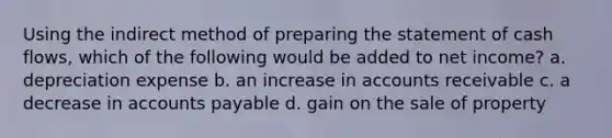 Using the indirect method of preparing the statement of cash flows, which of the following would be added to net income? a. depreciation expense b. an increase in accounts receivable c. a decrease in accounts payable d. gain on the sale of property