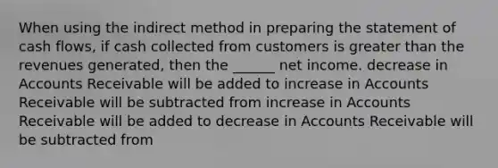 When using the indirect method in <a href='https://www.questionai.com/knowledge/kV7zn0WT6E-preparing-the-statement' class='anchor-knowledge'>preparing the statement</a> of cash flows, if cash collected from customers is <a href='https://www.questionai.com/knowledge/ktgHnBD4o3-greater-than' class='anchor-knowledge'>greater than</a> the revenues generated, then the ______ net income. decrease in Accounts Receivable will be added to increase in Accounts Receivable will be subtracted from increase in Accounts Receivable will be added to decrease in Accounts Receivable will be subtracted from