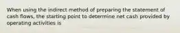 When using the indirect method of preparing the statement of cash flows, the starting point to determine net cash provided by operating activities is