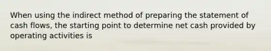 When using the indirect method of preparing the statement of cash flows, the starting point to determine net cash provided by operating activities is