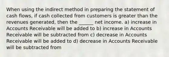 When using the indirect method in preparing the statement of cash flows, if cash collected from customers is greater than the revenues generated, then the ______ net income. a) increase in Accounts Receivable will be added to b) increase in Accounts Receivable will be subtracted from c) decrease in Accounts Receivable will be added to d) decrease in Accounts Receivable will be subtracted from