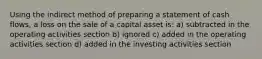 Using the indirect method of preparing a statement of cash flows, a loss on the sale of a capital asset is: a) subtracted in the operating activities section b) ignored c) added in the operating activities section d) added in the investing activities section