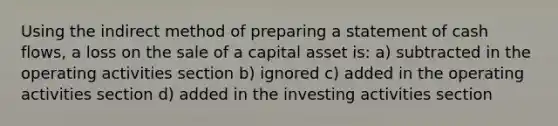 Using the indirect method of preparing a statement of cash flows, a loss on the sale of a capital asset is: a) subtracted in the operating activities section b) ignored c) added in the operating activities section d) added in the investing activities section