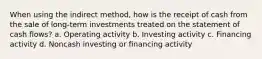 When using the indirect method, how is the receipt of cash from the sale of long-term investments treated on the statement of cash flows? a. Operating activity b. Investing activity c. Financing activity d. Noncash investing or financing activity