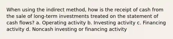 When using the indirect method, how is the receipt of cash from the sale of long-term investments treated on the statement of cash flows? a. Operating activity b. Investing activity c. Financing activity d. Noncash investing or financing activity