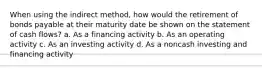 When using the indirect method, how would the retirement of bonds payable at their maturity date be shown on the statement of cash flows? a. As a financing activity b. As an operating activity c. As an investing activity d. As a noncash investing and financing activity