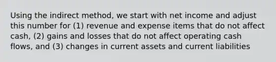 Using the indirect method, we start with net income and adjust this number for (1) revenue and expense items that do not affect cash, (2) gains and losses that do not affect operating cash flows, and (3) changes in current assets and current liabilities