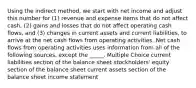 Using the indirect method, we start with net income and adjust this number for (1) revenue and expense items that do not affect cash, (2) gains and losses that do not affect operating cash flows, and (3) changes in current assets and current liabilities, to arrive at the net cash flows from operating activities. Net cash flows from operating activities uses information from all of the following sources, except the _____. Multiple Choice current liabilities section of the balance sheet stockholders' equity section of the balance sheet current assets section of the balance sheet income statement