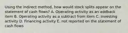 Using the indirect method, how would stock splits appear on the statement of cash flows? A. Operating activity as an addback item B. Operating activity as a subtract from item C. Investing activity D. Financing activity E. not reported on the statement of cash flows