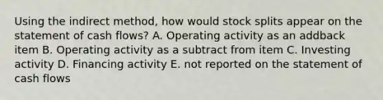 Using the indirect method, how would stock splits appear on the statement of cash flows? A. Operating activity as an addback item B. Operating activity as a subtract from item C. Investing activity D. Financing activity E. not reported on the statement of cash flows