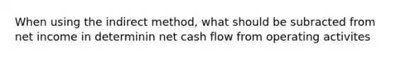 When using the indirect method, what should be subracted from net income in determinin net cash flow from operating activites