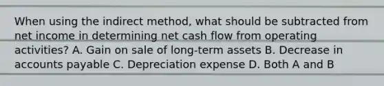 When using the indirect method, what should be subtracted from net income in determining net cash flow from operating activities? A. Gain on sale of long-term assets B. Decrease in accounts payable C. Depreciation expense D. Both A and B