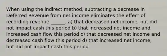 When using the indirect method, subtracting a decrease in Deferred Revenue from net income eliminates the effect of recording revenue ______. a) that decreased net income, but did not impact cash this period b) that increased net income and increased cash flow this period c) that decreased net income and decreased cash flow this period d) that increased net income, but did not impact cash this period