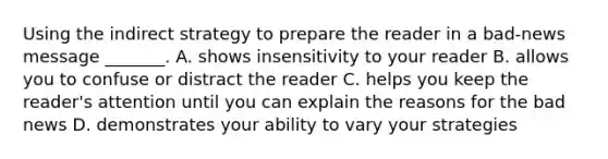 Using the indirect strategy to prepare the reader in a bad-news message _______. A. shows insensitivity to your reader B. allows you to confuse or distract the reader C. helps you keep the reader's attention until you can explain the reasons for the bad news D. demonstrates your ability to vary your strategies