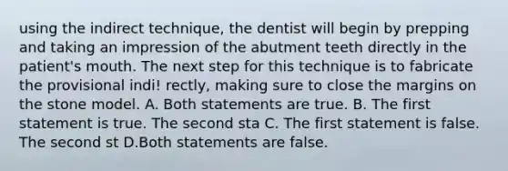 using the indirect technique, the dentist will begin by prepping and taking an impression of the abutment teeth directly in the patient's mouth. The next step for this technique is to fabricate the provisional indi! rectly, making sure to close the margins on the stone model. A. Both statements are true. B. The first statement is true. The second sta C. The first statement is false. The second st D.Both statements are false.