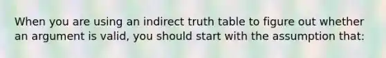 When you are using an indirect truth table to figure out whether an argument is valid, you should start with the assumption that: