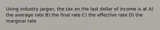 Using industry jargon, the tax on the last dollar of income is at A) the average rate B) the final rate C) the effective rate D) the marginal rate