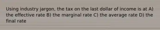 Using industry jargon, the tax on the last dollar of income is at A) the effective rate B) the marginal rate C) the average rate D) the final rate