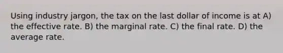 Using industry jargon, the tax on the last dollar of income is at A) the effective rate. B) the marginal rate. C) the final rate. D) the average rate.