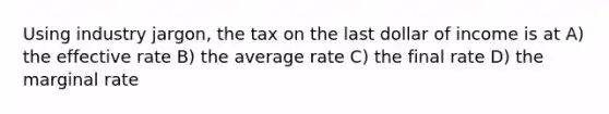 Using industry jargon, the tax on the last dollar of income is at A) the effective rate B) the average rate C) the final rate D) the marginal rate