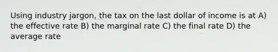 Using industry jargon, the tax on the last dollar of income is at A) the effective rate B) the marginal rate C) the final rate D) the average rate