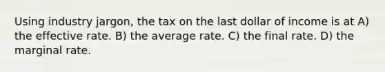 Using industry jargon, the tax on the last dollar of income is at A) the effective rate. B) the average rate. C) the final rate. D) the marginal rate.