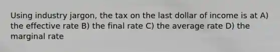 Using industry jargon, the tax on the last dollar of income is at A) the effective rate B) the final rate C) the average rate D) the marginal rate