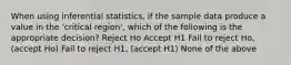 When using inferential statistics, if the sample data produce a value in the 'critical region', which of the following is the appropriate decision? Reject Ho Accept H1 Fail to reject Ho, (accept Ho) Fail to reject H1, (accept H1) None of the above