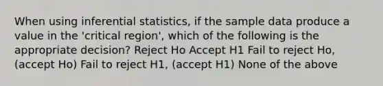 When using inferential statistics, if the sample data produce a value in the 'critical region', which of the following is the appropriate decision? Reject Ho Accept H1 Fail to reject Ho, (accept Ho) Fail to reject H1, (accept H1) None of the above