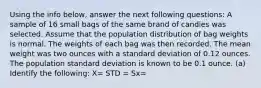 Using the info below, answer the next following questions: A sample of 16 small bags of the same brand of candies was selected. Assume that the population distribution of bag weights is normal. The weights of each bag was then recorded. The mean weight was two ounces with a standard deviation of 0.12 ounces. The population standard deviation is known to be 0.1 ounce. (a) Identify the following: X= STD = Sx=