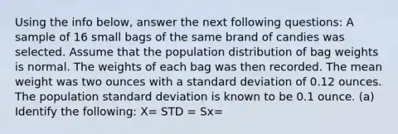 Using the info below, answer the next following questions: A sample of 16 small bags of the same brand of candies was selected. Assume that the population distribution of bag weights is normal. The weights of each bag was then recorded. The mean weight was two ounces with a standard deviation of 0.12 ounces. The population standard deviation is known to be 0.1 ounce. (a) Identify the following: X= STD = Sx=