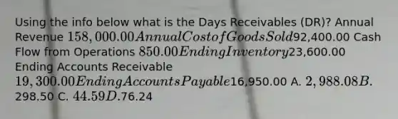 Using the info below what is the Days Receivables (DR)? Annual Revenue 158,000.00 Annual Cost of Goods Sold92,400.00 Cash Flow from Operations 850.00 Ending Inventory23,600.00 Ending Accounts Receivable 19,300.00 Ending Accounts Payable16,950.00 A. 2,988.08 B.298.50 C. 44.59 D.76.24